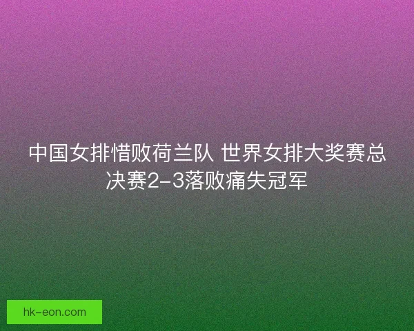 中国女排惜败荷兰队 世界女排大奖赛总决赛2-3落败痛失冠军