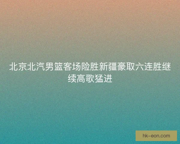 北京北汽男篮客场险胜新疆豪取六连胜继续高歌猛进